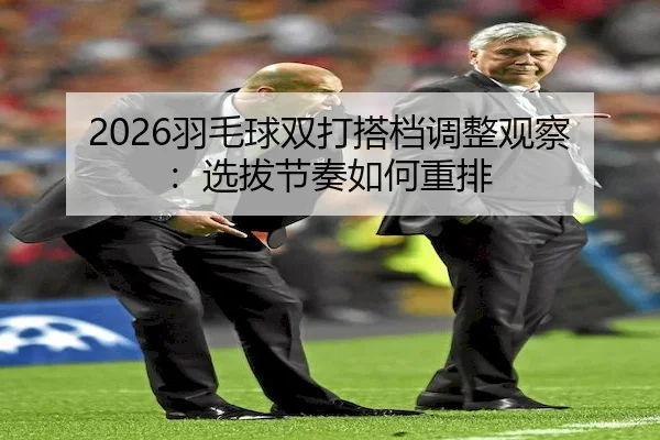 2026羽毛球双打搭档调整观察：选拔节奏如何重排
